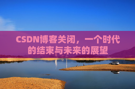 CSDN博客关闭，一个时代的结束与未来的展望